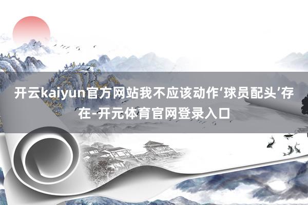 开云kaiyun官方网站我不应该动作‘球员配头’存在-开元体育官网登录入口