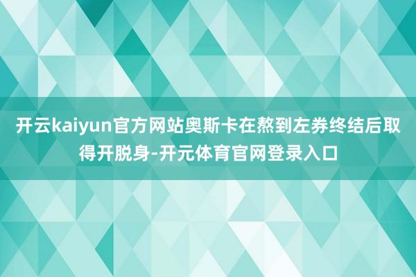 开云kaiyun官方网站奥斯卡在熬到左券终结后取得开脱身-开元体育官网登录入口