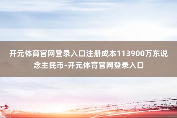 开元体育官网登录入口注册成本113900万东说念主民币-开元体育官网登录入口