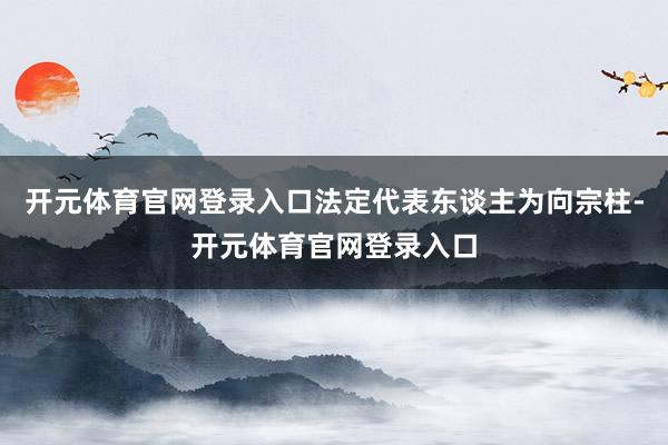 开元体育官网登录入口法定代表东谈主为向宗柱-开元体育官网登录入口