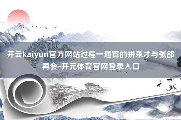 开云kaiyun官方网站过程一通宵的拼杀才与张郃再会-开元体育官网登录入口