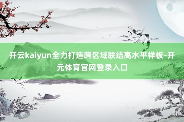开云kaiyun全力打造跨区域联结高水平样板-开元体育官网登录入口