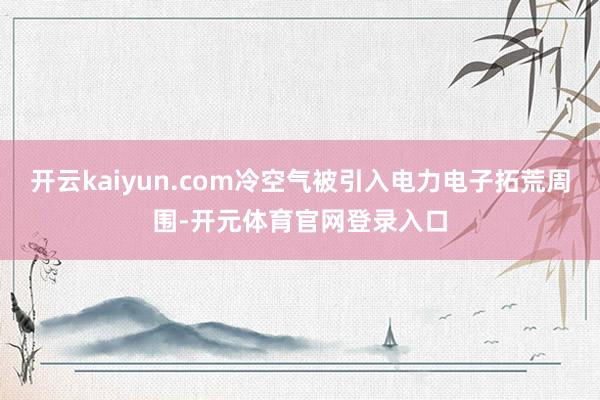 开云kaiyun.com冷空气被引入电力电子拓荒周围-开元体育官网登录入口