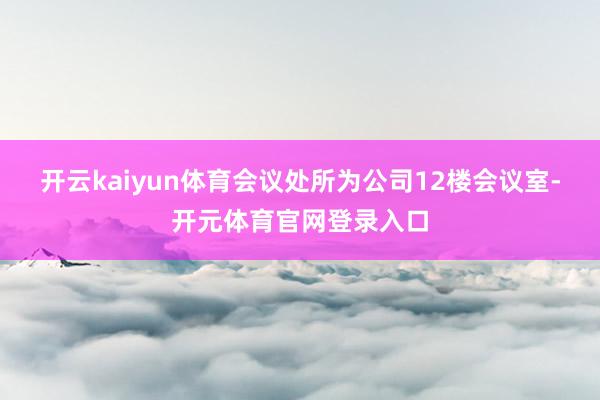 开云kaiyun体育会议处所为公司12楼会议室-开元体育官网登录入口