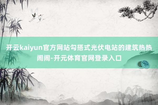 开云kaiyun官方网站勾搭式光伏电站的建筑热热闹闹-开元体育官网登录入口