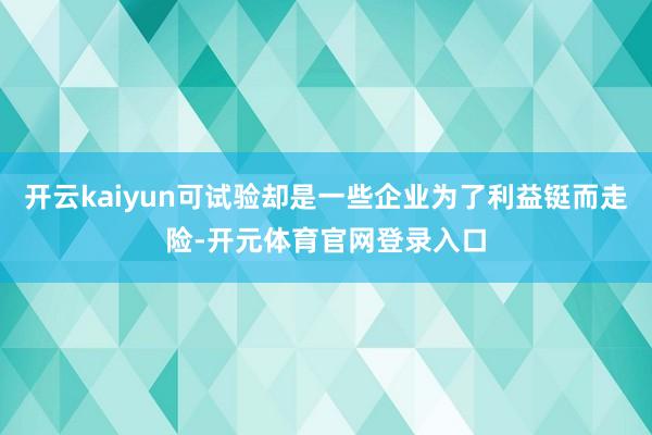 开云kaiyun可试验却是一些企业为了利益铤而走险-开元体育官网登录入口