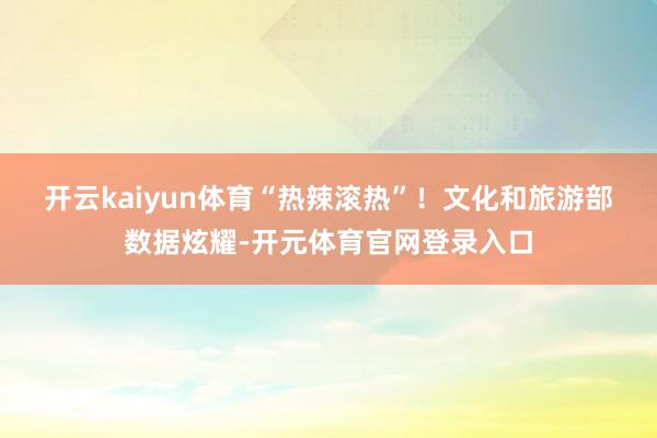 开云kaiyun体育“热辣滚热”！　　文化和旅游部数据炫耀-开元体育官网登录入口