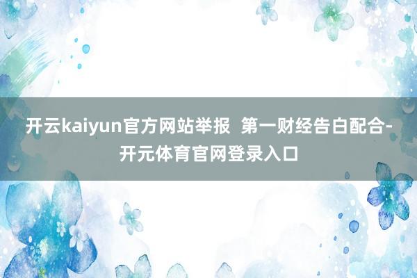开云kaiyun官方网站举报  第一财经告白配合-开元体育官网登录入口