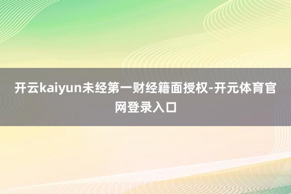 开云kaiyun未经第一财经籍面授权-开元体育官网登录入口