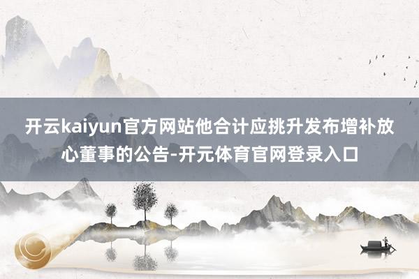 开云kaiyun官方网站他合计应挑升发布增补放心董事的公告-开元体育官网登录入口