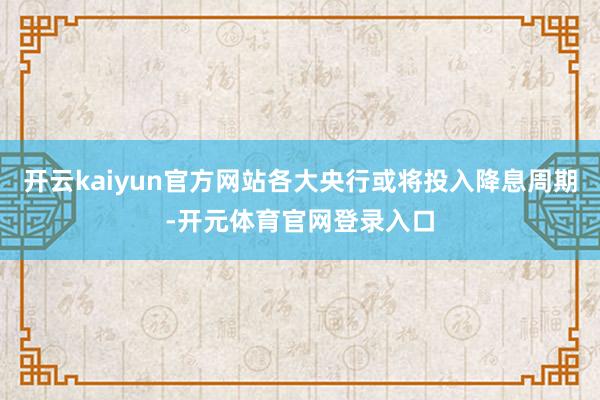 开云kaiyun官方网站各大央行或将投入降息周期-开元体育官网登录入口
