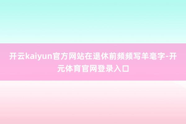 开云kaiyun官方网站在退休前频频写羊毫字-开元体育官网登录入口
