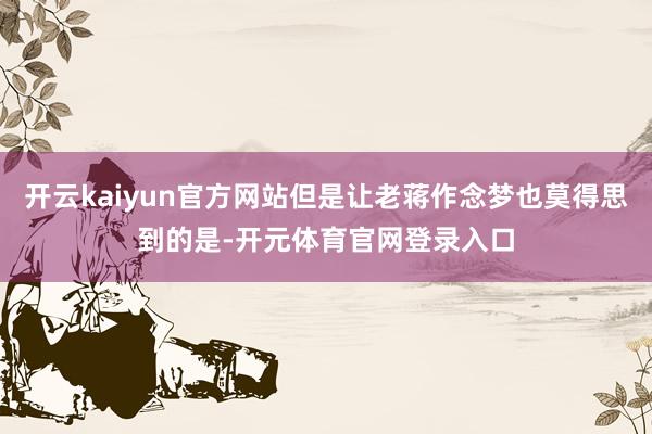 开云kaiyun官方网站但是让老蒋作念梦也莫得思到的是-开元体育官网登录入口
