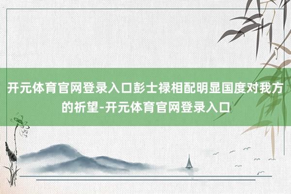 开元体育官网登录入口彭士禄相配明显国度对我方的祈望-开元体育官网登录入口