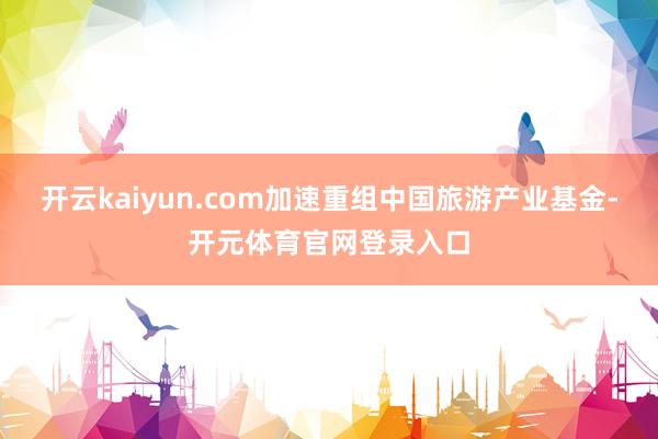 开云kaiyun.com加速重组中国旅游产业基金-开元体育官网登录入口