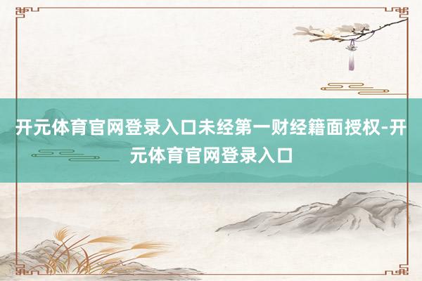 开元体育官网登录入口未经第一财经籍面授权-开元体育官网登录入口