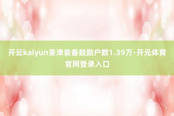 开云kaiyun景津装备鼓励户数1.39万-开元体育官网登录入口
