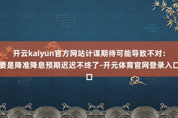 开云kaiyun官方网站计谋期待可能导致不对：要是降准降息预期迟迟不终了-开元体育官网登录入口
