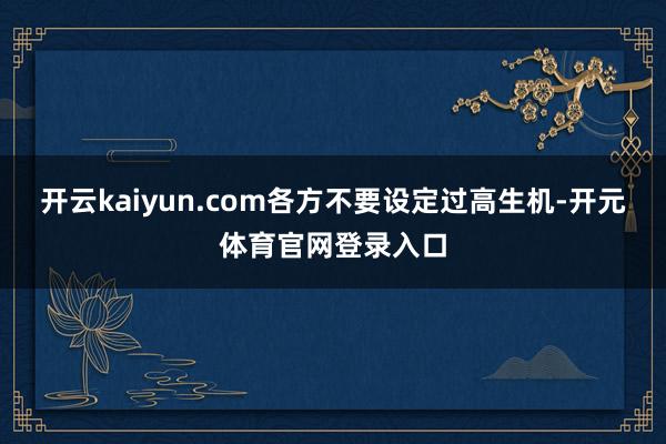 开云kaiyun.com各方不要设定过高生机-开元体育官网登录入口