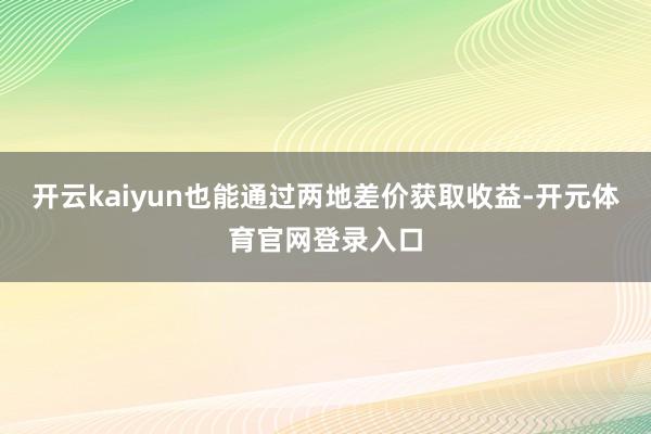 开云kaiyun也能通过两地差价获取收益-开元体育官网登录入口