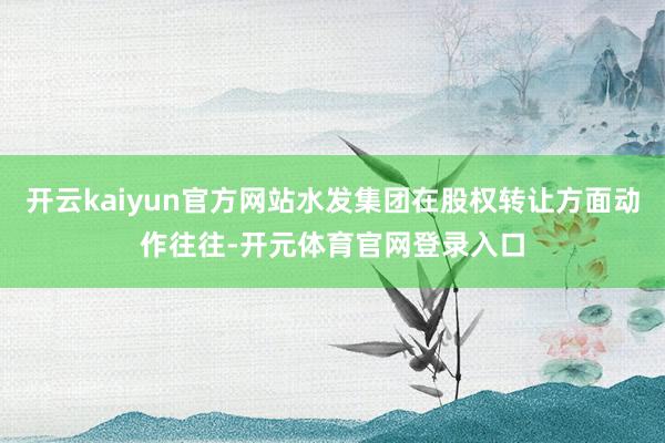 开云kaiyun官方网站水发集团在股权转让方面动作往往-开元体育官网登录入口