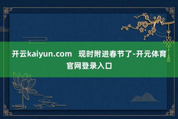 开云kaiyun.com   现时附进春节了-开元体育官网登录入口