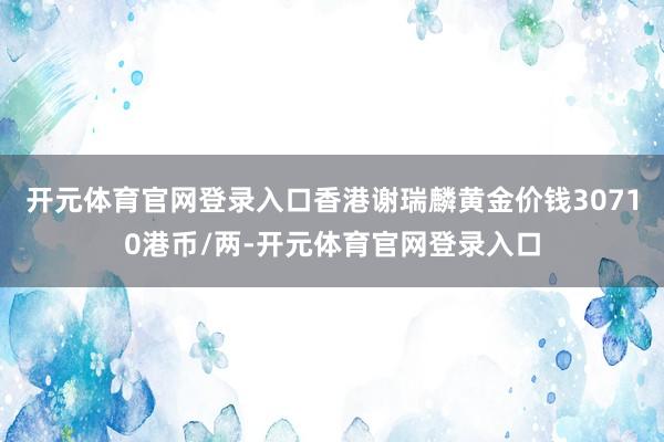 开元体育官网登录入口香港谢瑞麟黄金价钱30710港币/两-开元体育官网登录入口