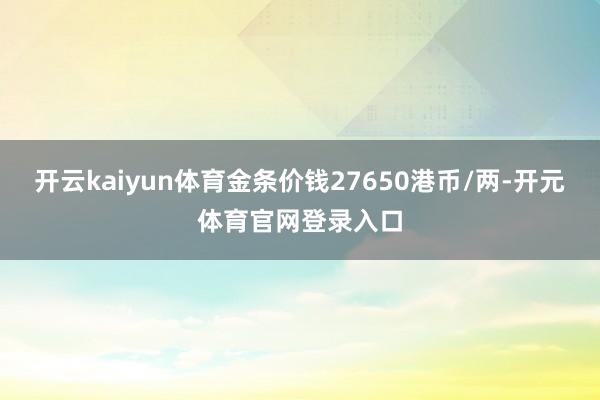开云kaiyun体育金条价钱27650港币/两-开元体育官网登录入口