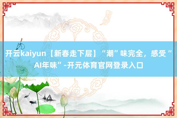 开云kaiyun【新春走下层】“潮”味完全，感受“AI年味”-开元体育官网登录入口