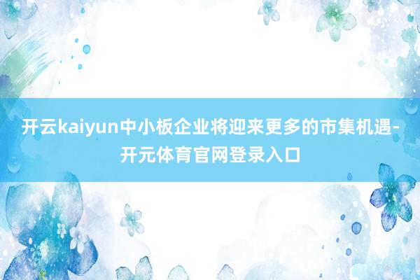 开云kaiyun中小板企业将迎来更多的市集机遇-开元体育官网登录入口