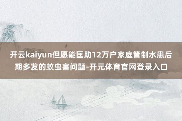 开云kaiyun但愿能匡助12万户家庭管制水患后期多发的蚊虫害问题-开元体育官网登录入口