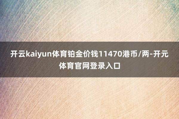 开云kaiyun体育铂金价钱11470港币/两-开元体育官网登录入口