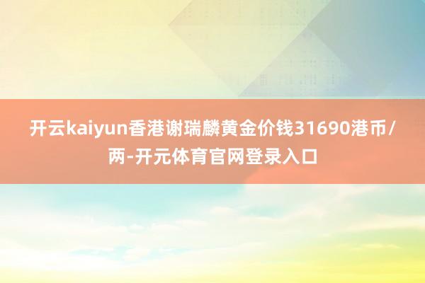开云kaiyun香港谢瑞麟黄金价钱31690港币/两-开元体育官网登录入口