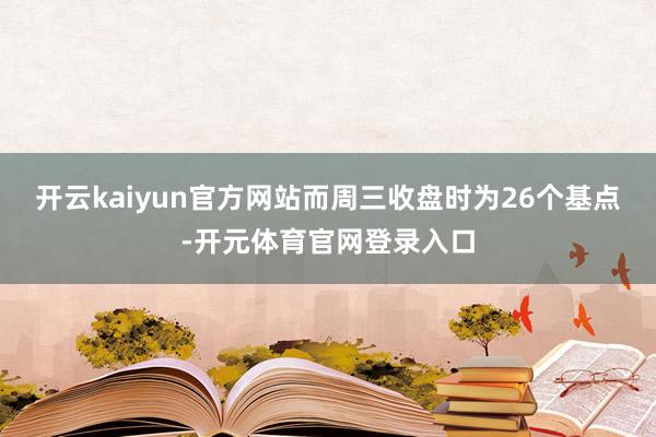 开云kaiyun官方网站而周三收盘时为26个基点-开元体育官网登录入口
