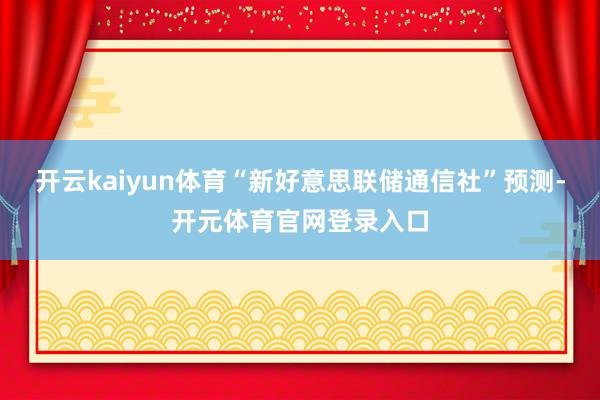 开云kaiyun体育“新好意思联储通信社”预测-开元体育官网登录入口