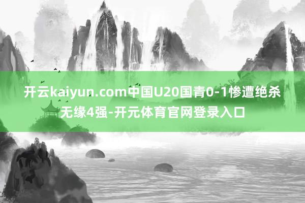 开云kaiyun.com中国U20国青0-1惨遭绝杀无缘4强-开元体育官网登录入口