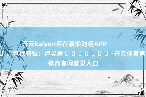 开云kaiyun尽在新浪财经APP            						包袱剪辑：卢昱君 							-开元体育官网登录入口
