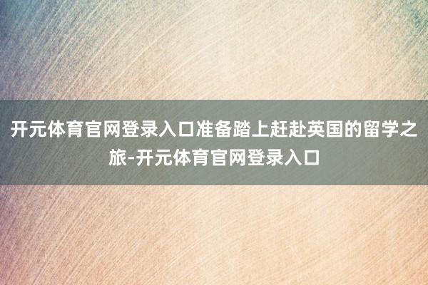 开元体育官网登录入口准备踏上赶赴英国的留学之旅-开元体育官网登录入口