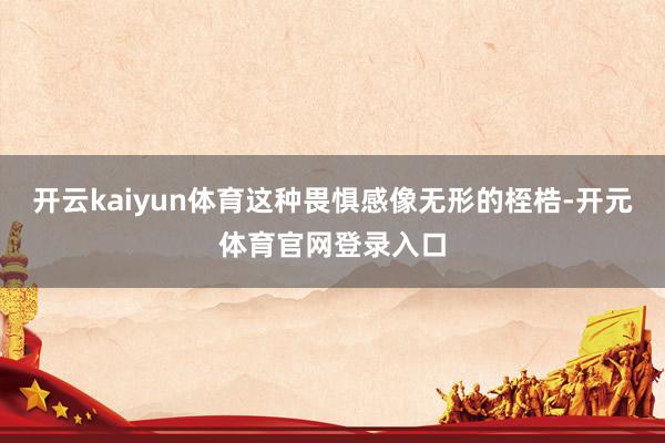 开云kaiyun体育这种畏惧感像无形的桎梏-开元体育官网登录入口