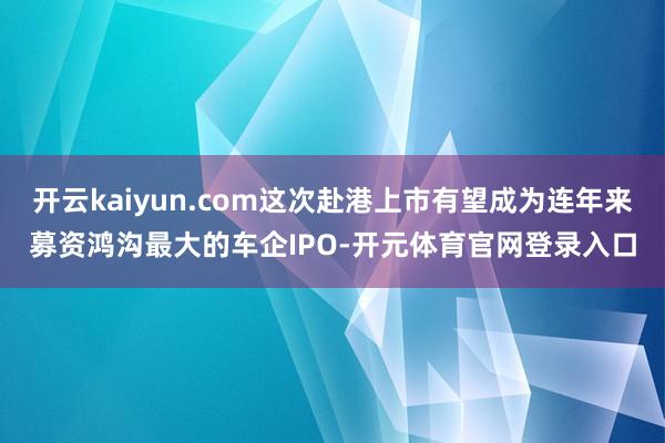 开云kaiyun.com这次赴港上市有望成为连年来募资鸿沟最大的车企IPO-开元体育官网登录入口