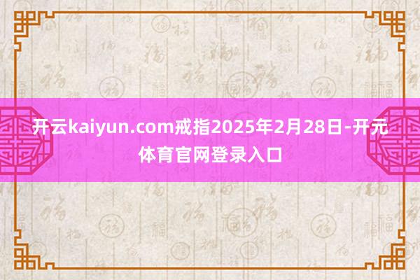 开云kaiyun.com戒指2025年2月28日-开元体育官网登录入口