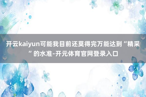 开云kaiyun可能我目前还莫得完万能达到“精采”的水准-开元体育官网登录入口