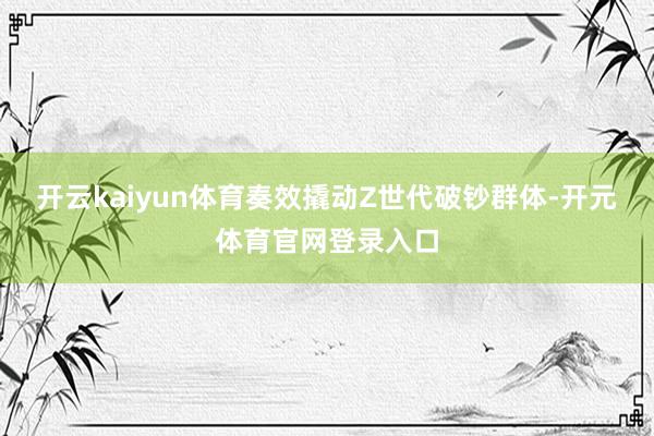 开云kaiyun体育奏效撬动Z世代破钞群体-开元体育官网登录入口
