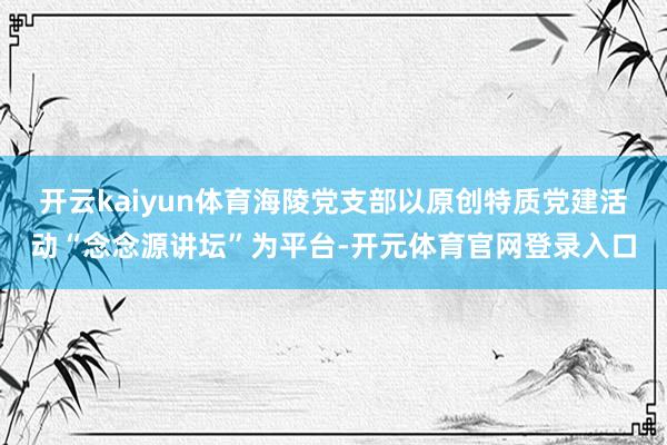 开云kaiyun体育海陵党支部以原创特质党建活动“念念源讲坛”为平台-开元体育官网登录入口