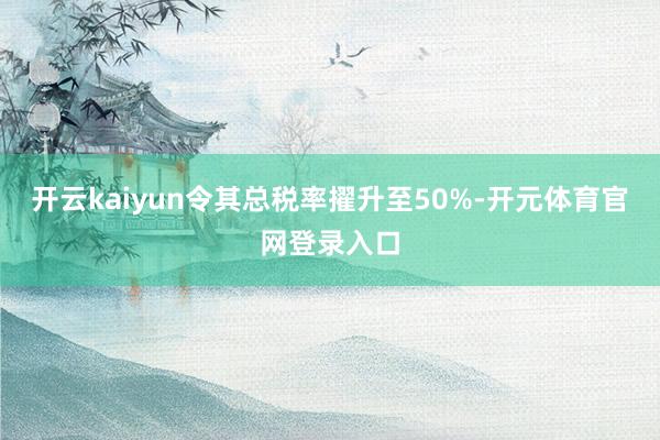 开云kaiyun令其总税率擢升至50%-开元体育官网登录入口