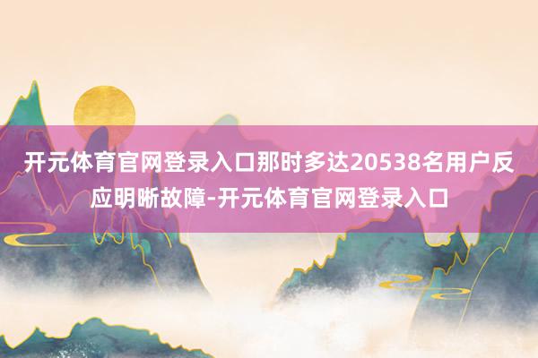 开元体育官网登录入口那时多达20538名用户反应明晰故障-开元体育官网登录入口