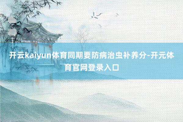 开云kaiyun体育同期要防病治虫补养分-开元体育官网登录入口