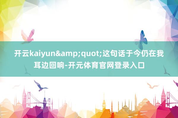 开云kaiyun&quot;这句话于今仍在我耳边回响-开元体育官网登录入口