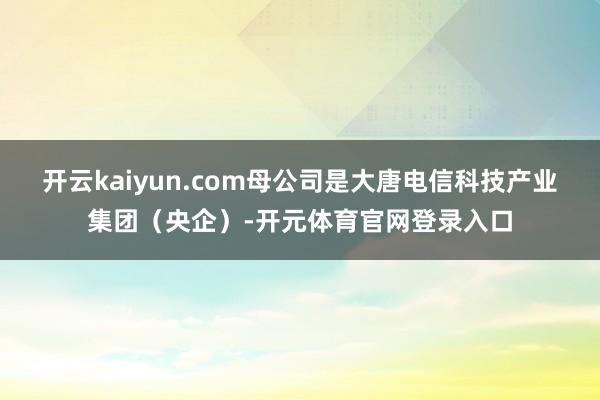 开云kaiyun.com母公司是大唐电信科技产业集团（央企）-开元体育官网登录入口