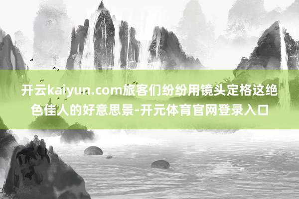 开云kaiyun.com旅客们纷纷用镜头定格这绝色佳人的好意思景-开元体育官网登录入口